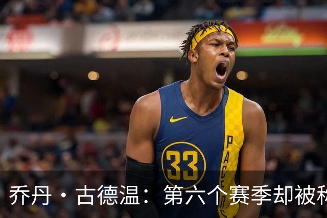 乔丹·古德温：第六个赛季却被称为老将，时代变迁显著